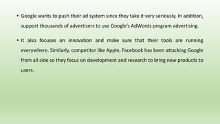 • Google wants to push their ad system since they take it very seriously. In addition,
support thousands of advertisers to use Google’s AdWords program advertising.
• It also focuses on innovation and make sure that their tools are running
everywhere. Similarly, competitor like Apple, Facebook has been attacking Google
from all side so they focus on development and research to bring new products to
users.
 