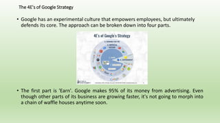 The 4E's of Google Strategy
• Google has an experimental culture that empowers employees, but ultimately
defends its core. The approach can be broken down into four parts.
• The first part is 'Earn'. Google makes 95% of its money from advertising. Even
though other parts of its business are growing faster, it's not going to morph into
a chain of waffle houses anytime soon.
 