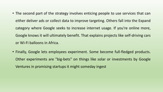 • The second part of the strategy involves enticing people to use services that can
either deliver ads or collect data to improve targeting. Others fall into the Expand
category where Google seeks to increase internet usage. If you're online more,
Google knows it will ultimately benefit. That explains projects like self-driving cars
or Wi-Fi balloons in Africa.
• Finally, Google lets employees experiment. Some become full-fledged products.
Other experiments are "big-bets" on things like solar or investments by Google
Ventures in promising startups it might someday ingest
 