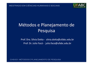 MESTRADO EM CIÊNCIAS HUMANAS E SOCIAIS
CHS-001- MÉTODOS E PLANEJAMENTO DE PESQUISA
Métodos e Planejamento de
Pesquisa
Prof. Dra. Sílvia Dotta - silvia.dotta@ufabc.edu.br
Prof. Dr. Julio Facó - julio.faco@ufabc.edu.br
 