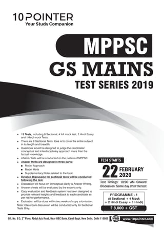 22FEBRUARY
2020
PROGRAMME - 1
(8 Sectional + 4 Mock
+ 2 Hindi Essay + 1 Hindi)
Off. No. 8/3, 2 Floor, Abdul Aziz Road, Near OBC Bank, Karol Bagh, New Delhi, Delhi 110005
nd
www.10pointer.com
Test Timings: 10:00 AM Onward
Discussion: Same day after the test
TEST STARTS
TEST SERIES 2019
` 8,000 + GST
+ Model Approach
$ 4 Mock Tests will be conducted on the pattern of MPPSC
$ Answer Hints are designed in three parts:
$ There are 8 Sectional Tests. Idea is to cover the entire subject
in its length and breadth.
$ 15 Tests, including 8 Sectional, 4 full mock test, 2 Hindi Essay
and 1Hindi mock Tests.
$ Questions would be designed to judge the candidates'
conceptual and interdisciplinary approach more than the
factual knowledge.
$ Discussion will focus on conceptual clarity & Answer Writing.
+ Model Hints
Note: Classroom discussion will be conducted only for Sectional
Tests Only.
$ Answer sheets will be evaluated by the experts only.
$ Detailed Discussion for sectional tests will be conducted
following the test.
$ Copy evaluation and feedback system has been designed to
provide relevant insights and feedback to each candidate as
per his/her performance.
$ Evaluation will be done within two weeks of copy submission.
+ Supplementary Notes related to the topic
GS MAINS
MPPSC
 