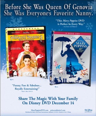 “This Mary Poppins DVD
                                                                             is Perfect In Every Way.”
                                                                                          – Clay Smith, Access Hollywood




“Funny, Fun & Fabulous...
  Royally Entertaining!”
       – Mark S. Allen, UPN-TV




     Share The Magic With Your Family
       On Disney DVD December 14
                          MaryPoppinsDVD.com                     princessdiaries2.com
               Distributed by Buena Vista Home Entertainment, Burbank, CA 91521. Printed in U.S.A. © Disney
 