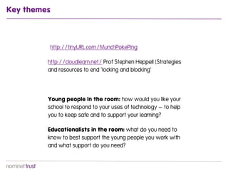 Key themes



         http://tinyURL.com/MunchPokePing

         http://cloudlearn.net/ Prof Stephen Heppell (Strategies
         and resources to end ‘locking and blocking’




         Young people in the room: how would you like your
         school to respond to your uses of technology – to help
         you to keep safe and to support your learning?

         Educationalists in the room: what do you need to
         know to best support the young people you work with
         and what support do you need?
 