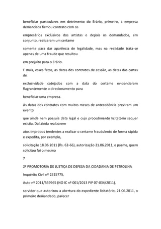 beneficiar particulares em detrimento do Erário, primeiro, a empresa
demandada firmou contrato com os
empresários exclusivos dos artistas e depois os demandados, em
conjunto, realizaram um certame
somente para dar aparência de legalidade, mas na realidade trata-se
apenas de uma fraude que resultou
em prejuízo para o Erário.
E mais, esses fatos, as datas dos contratos de cessão, as datas das cartas
de
exclusividade cotejados com a data do certame evidenciaram
flagrantemente o direcionamento para
beneficiar uma empresa.
As datas dos contratos com muitos meses de antecedência previram um
evento
que ainda nem possuía data legal e cujo procedimento licitatório sequer
existia. Daí ainda realizarem
atos ímprobos tendentes a realizar o certame fraudulento de forma rápida
e expedita, por exemplo,
solicitação 18.06.2011 (fls. 62-66), autorização 21.06.2011, e pasme, quem
solicitou foi o mesmo
7
2ª PROMOTORIA DE JUSTIÇA DE DEFESA DA CIDADANIA DE PETROLINA
Inquérito Civil nº 2525775.
Auto nº 2011/559965 (NO IC nº 001/2013 PIP 07-034/2011).
servidor que autorizou a abertura do expediente licitatório, 21.06.2011, o
primeiro demandado, parecer
 
