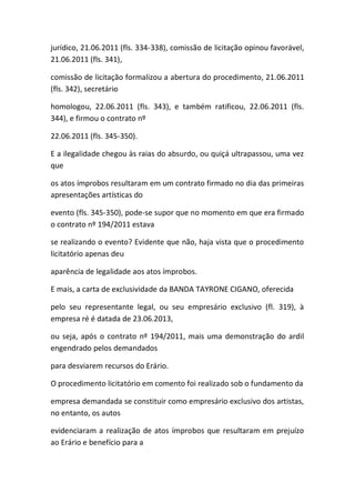 jurídico, 21.06.2011 (fls. 334-338), comissão de licitação opinou favorável,
21.06.2011 (fls. 341),
comissão de licitação formalizou a abertura do procedimento, 21.06.2011
(fls. 342), secretário
homologou, 22.06.2011 (fls. 343), e também ratificou, 22.06.2011 (fls.
344), e firmou o contrato nº
22.06.2011 (fls. 345-350).
E a ilegalidade chegou às raias do absurdo, ou quiçá ultrapassou, uma vez
que
os atos ímprobos resultaram em um contrato firmado no dia das primeiras
apresentações artísticas do
evento (fls. 345-350), pode-se supor que no momento em que era firmado
o contrato nº 194/2011 estava
se realizando o evento? Evidente que não, haja vista que o procedimento
licitatório apenas deu
aparência de legalidade aos atos ímprobos.
E mais, a carta de exclusividade da BANDA TAYRONE CIGANO, oferecida
pelo seu representante legal, ou seu empresário exclusivo (fl. 319), à
empresa ré é datada de 23.06.2013,
ou seja, após o contrato nº 194/2011, mais uma demonstração do ardil
engendrado pelos demandados
para desviarem recursos do Erário.
O procedimento licitatório em comento foi realizado sob o fundamento da
empresa demandada se constituir como empresário exclusivo dos artistas,
no entanto, os autos
evidenciaram a realização de atos ímprobos que resultaram em prejuízo
ao Erário e benefício para a
 