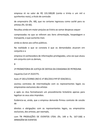 empresa ré no valor de R$ 131.500,00 (cento e trinta e um mil e
quinhentos reais), a título de comissão
de empresário (fls. 68), que no certame ingressou como cachê para os
artistas (fls. 63-66).
Resultou ainda em maior prejuízo ao Erário ao somar despesas sequer
comprovadas no que se referem aos itens alimentação, hospedagem e
transporte, o que aumenta mais
ainda os danos aos cofres públicos.
Na realidade o que se constata é que os demandados atuaram em
conjunto e a
empresa ré conhecedora de informações privilegiadas, uma vez que atuou
em conjunto com os demais,
8
2ª PROMOTORIA DE JUSTIÇA DE DEFESA DA CIDADANIA DE PETROLINA
Inquérito Civil nº 2525775.
Auto nº 2011/559965 (NO IC nº 001/2013 PIP 07-034/2011).
assinou contratos de intermediação com os representantes legais ou
empresários exclusivos dos artistas
e após os réus formalizaram um procedimento licitatório apenas para
legalizar os seus atos ímprobos.
Evidencia-se, ainda, que a empresa demanda firmou contrato de cessão
de
direitos e obrigações com os representantes legais, ou empresários
exclusivos, dos artistas, por exemplo,
com TN PRODUÇÕES DE EVENTOS LTDA. (fls. 149 e fls. 167-168) e
ARMAZÉM DE EVENTOS
 