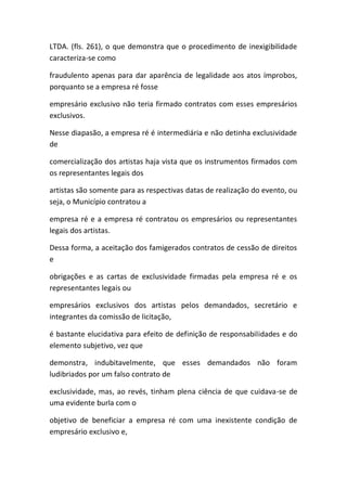 LTDA. (fls. 261), o que demonstra que o procedimento de inexigibilidade
caracteriza-se como
fraudulento apenas para dar aparência de legalidade aos atos ímprobos,
porquanto se a empresa ré fosse
empresário exclusivo não teria firmado contratos com esses empresários
exclusivos.
Nesse diapasão, a empresa ré é intermediária e não detinha exclusividade
de
comercialização dos artistas haja vista que os instrumentos firmados com
os representantes legais dos
artistas são somente para as respectivas datas de realização do evento, ou
seja, o Município contratou a
empresa ré e a empresa ré contratou os empresários ou representantes
legais dos artistas.
Dessa forma, a aceitação dos famigerados contratos de cessão de direitos
e
obrigações e as cartas de exclusividade firmadas pela empresa ré e os
representantes legais ou
empresários exclusivos dos artistas pelos demandados, secretário e
integrantes da comissão de licitação,
é bastante elucidativa para efeito de definição de responsabilidades e do
elemento subjetivo, vez que
demonstra, indubitavelmente, que esses demandados não foram
ludibriados por um falso contrato de
exclusividade, mas, ao revés, tinham plena ciência de que cuidava-se de
uma evidente burla com o
objetivo de beneficiar a empresa ré com uma inexistente condição de
empresário exclusivo e,
 
