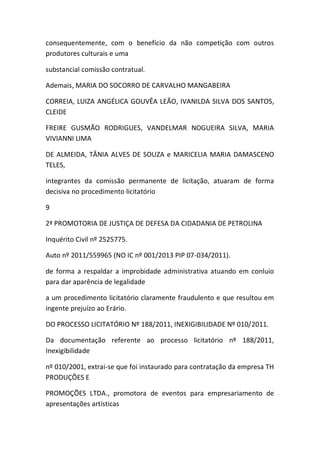 consequentemente, com o benefício da não competição com outros
produtores culturais e uma
substancial comissão contratual.
Ademais, MARIA DO SOCORRO DE CARVALHO MANGABEIRA
CORREIA, LUIZA ANGÉLICA GOUVÊA LEÃO, IVANILDA SILVA DOS SANTOS,
CLEIDE
FREIRE GUSMÃO RODRIGUES, VANDELMAR NOGUEIRA SILVA, MARIA
VIVIANNI LIMA
DE ALMEIDA, TÂNIA ALVES DE SOUZA e MARICELIA MARIA DAMASCENO
TELES,
integrantes da comissão permanente de licitação, atuaram de forma
decisiva no procedimento licitatório
9
2ª PROMOTORIA DE JUSTIÇA DE DEFESA DA CIDADANIA DE PETROLINA
Inquérito Civil nº 2525775.
Auto nº 2011/559965 (NO IC nº 001/2013 PIP 07-034/2011).
de forma a respaldar a improbidade administrativa atuando em conluio
para dar aparência de legalidade
a um procedimento licitatório claramente fraudulento e que resultou em
ingente prejuízo ao Erário.
DO PROCESSO LICITATÓRIO Nº 188/2011, INEXIGIBILIDADE Nº 010/2011.
Da documentação referente ao processo licitatório nº 188/2011,
Inexigibilidade
nº 010/2001, extrai-se que foi instaurado para contratação da empresa TH
PRODUÇÕES E
PROMOÇÕES LTDA., promotora de eventos para empresariamento de
apresentações artísticas
 