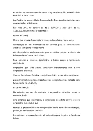 musicais a se apresentarem durante a programação do São João Oficial de
Petrolina – 2011, com a
justificativa de a necessidade de contratação de empresário exclusivo para
apresentações artísticas no
São João 2011 no período de 22 a 30.06.2011, pelo valor de R$
1.010.000,00 (um milhão e trezentos e
quinze mil reais).
Ocorre que em vez de contratar o empresário exclusivo houve sim a
contratação de um intermediário ou corretor para as apresentações
artísticas com pleno conhecimento
dos demandados exclusivamente para o efetivo prejuízo e desvio do
Erário em benefício de particulares.
Para agraciar a empresa beneficiária o Erário pagou a famigerada
comissão de
empresário por cada artista contratado indiretamente sem o seu
empresário exclusivo.
Visando formalizar a fraude e o prejuízo ao Erário houve a instauração do
procedimento licitatório na modalidade de inexigibilidade de licitação com
fundamento no art. 25, III,
da Lei nº 8.666/93.
No entanto, em vez de contratar o empresário exclusivo, houve a
contratação de
uma empresa que intermediou a contratação do artista através do seu
empresário exclusivo, o que
rechaça o procedimento de inexigibilidade como forma de contratação,
porém, os demandados somente
formalizaram um procedimento administrativo para legalizar a fraude ao
Erário.
 