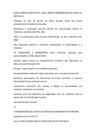 DUPLA JORGE & MATEUS (fls. 458) e BANDA FORROZÃO BOI NA FAIXA (fls.
480) foram
firmados no mês de janeiro de 2011, quando ainda não existia
procedimento licitatório instaurado,
porquanto a solicitação ocorreu através da comunicação interna nº
516/2011, de 18.06.2011 (fls. 360-
362) e a autorização pelo primeiro demandado no dia 21.06.2011 (fls.
488).
Ora, utilizando artifícios e similares fraudulentos, os demandados e a
empresa
TH PRODUÇÕES E PROMOÇÕES LTDA. firmaram contrato para
apresentações no São João de 2011
quando sequer existia um procedimento licitatório que figurassem as
datas das apresentações dos
artistas, o que constitui um verdadeiro absurdo.
Os demandados realizaram ações ímprobas com o escopo exclusivo de
beneficiar particulares em detrimento do Erário, primeiro, a empresa
demandada firmou contrato com os
empresários exclusivos dos artistas e depois os demandados, em
conjunto, realizaram um certame
somente para dar aparência de legalidade, mas na realidade trata-se
apenas de uma fraude que resultou
em prejuízo para o Erário.
11
2ª PROMOTORIA DE JUSTIÇA DE DEFESA DA CIDADANIA DE PETROLINA
Inquérito Civil nº 2525775.
Auto nº 2011/559965 (NO IC nº 001/2013 PIP 07-034/2011).
 