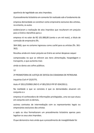 aparência de legalidade aos atos ímprobos.
O procedimento licitatório em comento foi realizado sob o fundamento da
empresa demandada se constituir como empresário exclusivo dos artistas,
no entanto, os autos
evidenciaram a realização de atos ímprobos que resultaram em prejuízo
para o Erário e benefício para a
empresa ré no valor de R$ 101.000,00 (cento e um mil reais), a título de
comissão de empresário (fls.
364-366), que no certame ingressou como cachê para os artistas (fls. 361-
362).
Resultou ainda em maior prejuízo ao Erário ao somar despesas sequer
comprovadas no que se referem aos itens alimentação, hospedagem e
transporte, o que aumenta mais
ainda os danos aos cofres públicos.
12
2ª PROMOTORIA DE JUSTIÇA DE DEFESA DA CIDADANIA DE PETROLINA
Inquérito Civil nº 2525775.
Auto nº 2011/559965 (NO IC nº 001/2013 PIP 07-034/2011).
Na realidade o que se constata é que os demandados atuaram em
conjunto e a
empresa ré conhecedora de informações privilegiadas, uma vez que atuou
em conjunto com os demais,
assinou contratos de intermediação com os representantes legais ou
empresários exclusivos dos artistas
e após os réus formalizaram um procedimento licitatório apenas para
legalizar os seus atos ímprobos.
O que demonstra mais ainda que o procedimento de inexigibilidade foi
 