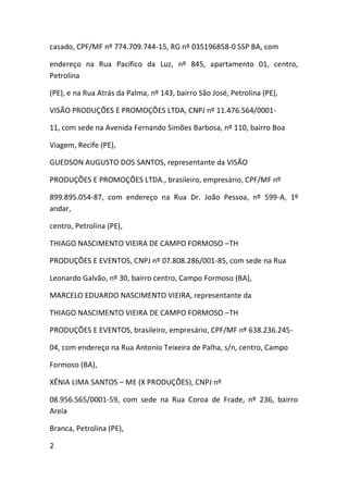 casado, CPF/MF nº 774.709.744-15, RG nº 035196858-0 SSP BA, com
endereço na Rua Pacífico da Luz, nº 845, apartamento 01, centro,
Petrolina
(PE), e na Rua Atrás da Palma, nº 143, bairro São José, Petrolina (PE),
VISÃO PRODUÇÕES E PROMOÇÕES LTDA, CNPJ nº 11.476.564/0001-
11, com sede na Avenida Fernando Simões Barbosa, nº 110, bairro Boa
Viagem, Recife (PE),
GUEDSON AUGUSTO DOS SANTOS, representante da VISÃO
PRODUÇÕES E PROMOÇÕES LTDA., brasileiro, empresário, CPF/MF nº
899.895.054-87, com endereço na Rua Dr. João Pessoa, nº 599-A, 1º
andar,
centro, Petrolina (PE),
THIAGO NASCIMENTO VIEIRA DE CAMPO FORMOSO –TH
PRODUÇÕES E EVENTOS, CNPJ nº 07.808.286/001-85, com sede na Rua
Leonardo Galvão, nº 30, bairro centro, Campo Formoso (BA),
MARCELO EDUARDO NASCIMENTO VIEIRA, representante da
THIAGO NASCIMENTO VIEIRA DE CAMPO FORMOSO –TH
PRODUÇÕES E EVENTOS, brasileiro, empresário, CPF/MF nº 638.236.245-
04, com endereço na Rua Antonio Teixeira de Palha, s/n, centro, Campo
Formoso (BA),
XÊNIA LIMA SANTOS – ME (X PRODUÇÕES), CNPJ nº
08.956.565/0001-59, com sede na Rua Coroa de Frade, nº 236, bairro
Areia
Branca, Petrolina (PE),
2
 