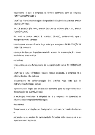 fraudulento é que a empresa ré firmou contratos com as empresa
FONTTES PROMOÇÕES E
EVENTOS representante legal e empresário exclusivo dos artistas BANDA
LOURO SANTOS E
VICTOR SANTOS (fls. 407), BANDA DESEJO DE MENINA (fls. 424), BANDA
FORRÓ PEGADO
(fls. 449) e DUPLA JORGE & MATEUS (fls.458), evidenciando que a
inexigibilidade na verdade
constituiu-se em uma fraude, haja vista que a empresa TH PRODUÇÕES E
EVENTOS atuou na
conjugação dos atos ímprobos servindo apenas de intermediação com os
verdadeiros empresários
exclusivos.
Evidenciando que o fundamento da inexigibilidade com a TH PRODUÇÕES
E
EVENTOS é uma verdadeira fraude. Nesse diapasão, a empresa ré é
intermediária e não detinha
exclusividade de comercialização dos artistas haja vista que os
instrumentos firmados com os
representantes legais dos artistas são somente para as respectivas datas
de realização do evento, ou seja,
o Município contratou a empresa ré e a empresa ré contratou os
empresários ou representantes legais
dos artistas.
Dessa forma, a aceitação dos famigerados contratos de cessão de direitos
e
obrigações e as cartas de exclusividade firmadas pela empresa ré e os
representantes legais ou
 