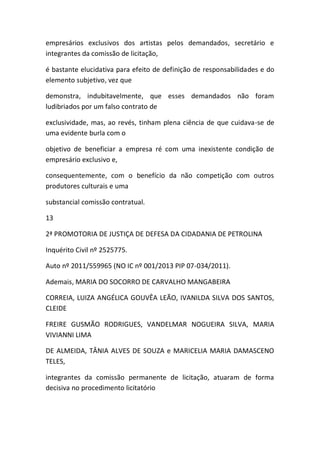 empresários exclusivos dos artistas pelos demandados, secretário e
integrantes da comissão de licitação,
é bastante elucidativa para efeito de definição de responsabilidades e do
elemento subjetivo, vez que
demonstra, indubitavelmente, que esses demandados não foram
ludibriados por um falso contrato de
exclusividade, mas, ao revés, tinham plena ciência de que cuidava-se de
uma evidente burla com o
objetivo de beneficiar a empresa ré com uma inexistente condição de
empresário exclusivo e,
consequentemente, com o benefício da não competição com outros
produtores culturais e uma
substancial comissão contratual.
13
2ª PROMOTORIA DE JUSTIÇA DE DEFESA DA CIDADANIA DE PETROLINA
Inquérito Civil nº 2525775.
Auto nº 2011/559965 (NO IC nº 001/2013 PIP 07-034/2011).
Ademais, MARIA DO SOCORRO DE CARVALHO MANGABEIRA
CORREIA, LUIZA ANGÉLICA GOUVÊA LEÃO, IVANILDA SILVA DOS SANTOS,
CLEIDE
FREIRE GUSMÃO RODRIGUES, VANDELMAR NOGUEIRA SILVA, MARIA
VIVIANNI LIMA
DE ALMEIDA, TÂNIA ALVES DE SOUZA e MARICELIA MARIA DAMASCENO
TELES,
integrantes da comissão permanente de licitação, atuaram de forma
decisiva no procedimento licitatório
 