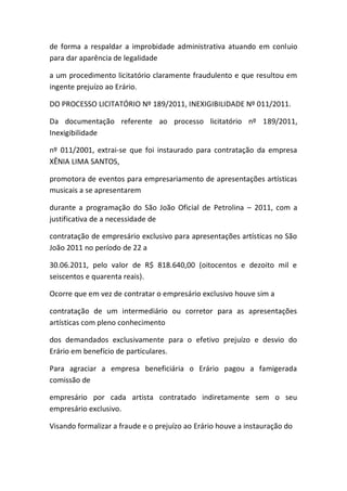 de forma a respaldar a improbidade administrativa atuando em conluio
para dar aparência de legalidade
a um procedimento licitatório claramente fraudulento e que resultou em
ingente prejuízo ao Erário.
DO PROCESSO LICITATÓRIO Nº 189/2011, INEXIGIBILIDADE Nº 011/2011.
Da documentação referente ao processo licitatório nº 189/2011,
Inexigibilidade
nº 011/2001, extrai-se que foi instaurado para contratação da empresa
XÊNIA LIMA SANTOS,
promotora de eventos para empresariamento de apresentações artísticas
musicais a se apresentarem
durante a programação do São João Oficial de Petrolina – 2011, com a
justificativa de a necessidade de
contratação de empresário exclusivo para apresentações artísticas no São
João 2011 no período de 22 a
30.06.2011, pelo valor de R$ 818.640,00 (oitocentos e dezoito mil e
seiscentos e quarenta reais).
Ocorre que em vez de contratar o empresário exclusivo houve sim a
contratação de um intermediário ou corretor para as apresentações
artísticas com pleno conhecimento
dos demandados exclusivamente para o efetivo prejuízo e desvio do
Erário em benefício de particulares.
Para agraciar a empresa beneficiária o Erário pagou a famigerada
comissão de
empresário por cada artista contratado indiretamente sem o seu
empresário exclusivo.
Visando formalizar a fraude e o prejuízo ao Erário houve a instauração do
 