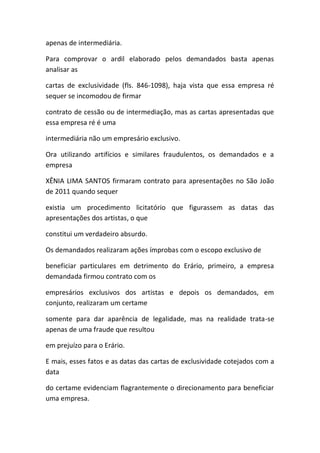 apenas de intermediária.
Para comprovar o ardil elaborado pelos demandados basta apenas
analisar as
cartas de exclusividade (fls. 846-1098), haja vista que essa empresa ré
sequer se incomodou de firmar
contrato de cessão ou de intermediação, mas as cartas apresentadas que
essa empresa ré é uma
intermediária não um empresário exclusivo.
Ora utilizando artifícios e similares fraudulentos, os demandados e a
empresa
XÊNIA LIMA SANTOS firmaram contrato para apresentações no São João
de 2011 quando sequer
existia um procedimento licitatório que figurassem as datas das
apresentações dos artistas, o que
constitui um verdadeiro absurdo.
Os demandados realizaram ações ímprobas com o escopo exclusivo de
beneficiar particulares em detrimento do Erário, primeiro, a empresa
demandada firmou contrato com os
empresários exclusivos dos artistas e depois os demandados, em
conjunto, realizaram um certame
somente para dar aparência de legalidade, mas na realidade trata-se
apenas de uma fraude que resultou
em prejuízo para o Erário.
E mais, esses fatos e as datas das cartas de exclusividade cotejados com a
data
do certame evidenciam flagrantemente o direcionamento para beneficiar
uma empresa.
 