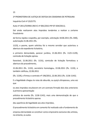 15
2ª PROMOTORIA DE JUSTIÇA DE DEFESA DA CIDADANIA DE PETROLINA
Inquérito Civil nº 2525775.
Auto nº 2011/559965 (NO IC nº 001/2013 PIP 07-034/2011).
Daí ainda realizarem atos ímprobos tendentes a realizar o certame
fraudulento
de forma rápida e expedita, por exemplo, solicitação 18.06.2011 (fls. 830),
autorização 21.06.2011 (fls.
1123), e pasme, quem solicitou foi o mesmo servidor que autorizou a
abertura do expediente licitatório,
o primeiro demandado, parecer jurídico, 21.06.2011 (fls. 1125-1129),
comissão de licitação opinou
favorável, 21.06.2011 (fls. 1131), comissão de licitação formalizou a
abertura do procedimento,
21.06.2011 (fls. 1132), secretário homologou, 22.06.2011 (fls. 1133), e
também ratificou, 22.06.2011
(fls. 1134), e firmou o contrato nº 196/2011, 22.06.2011 (fls. 1136-1141).
E a ilegalidade chegou às raias do absurdo, ou quiçá ultrapassou, uma vez
que
os atos ímprobos resultaram em um contrato firmado dois dias anteriores
à primeira apresentação
artística do evento (fls. 1136-1141), mais uma demonstração de que o
procedimento licitatório apenas
deu aparência de legalidade aos atos ímprobos.
O procedimento licitatório em comento foi realizado sob o fundamento da
empresa demandada se constituir como empresário exclusivo dos artistas,
no entanto, os autos
 