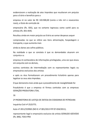 evidenciaram a realização de atos ímprobos que resultaram em prejuízo
para o Erário e benefício para a
empresa ré no valor de R$ 103.900,00 (cento e três mil e novecentos
reais), a título de comissão de
empresário (fls. 835), que no certame ingressou como cachê para os
artistas (fls. 831-834).
Resultou ainda em maior prejuízo ao Erário ao somar despesas sequer
comprovadas no que se refere aos itens alimentação, hospedagem e
transporte, o que aumenta mais
ainda os danos aos cofres públicos.
Na realidade o que se constata é que os demandados atuaram em
conjunto e a
empresa ré conhecedora de informações privilegiadas, uma vez que atuou
em conjunto com os demais,
assinou contratos de intermediação com os representantes legais ou
empresários exclusivos dos artistas
e após os réus formalizaram um procedimento licitatório apenas para
legalizar os seus atos ímprobos.
O que demonstra mais ainda que o procedimento de inexigibilidade foi
fraudulento é que a empresa ré firmou contratos com as empresas
GERAÇÃO PRODUTORA LTDA,
16
2ª PROMOTORIA DE JUSTIÇA DE DEFESA DA CIDADANIA DE PETROLINA
Inquérito Civil nº 2525775.
Auto nº 2011/559965 (NO IC nº 001/2013 PIP 07-034/2011).
representante legal e empresário exclusivo do artista GERALDO AZEVEDO
(fls. 846), TOCA PRA
 