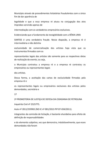 Município através de procedimentos licitatórios fraudulentos com o único
fim de dar aparência de
legalidade e que a essa empresa ré atuou na conjugação dos atos
ímprobos servindo apenas de
intermediação com os verdadeiros empresários exclusivos.
Evidenciando que o fundamento da inexigibilidade com a XÊNIA LIMA
SANTOS é uma verdadeira fraude. Nesse diapasão, a empresa ré é
intermediária e não detinha
exclusividade de comercialização dos artistas haja vista que os
instrumentos firmados com os
representantes legais dos artistas são somente para as respectivas datas
de realização do evento, ou seja,
o Município contratou a empresa ré e a empresa ré contratou os
empresários ou representantes legais
dos artistas.
Dessa forma, a aceitação das cartas de exclusividade firmadas pela
empresa ré e
os representantes legais ou empresários exclusivos dos artistas pelos
demandados, secretário e
17
2ª PROMOTORIA DE JUSTIÇA DE DEFESA DA CIDADANIA DE PETROLINA
Inquérito Civil nº 2525775.
Auto nº 2011/559965 (NO IC nº 001/2013 PIP 07-034/2011).
integrantes da comissão de licitação, é bastante elucidativa para efeito de
definição de responsabilidades
e do elemento subjetivo, vez que demonstra, indubitavelmente, que esses
demandados não foram
 
