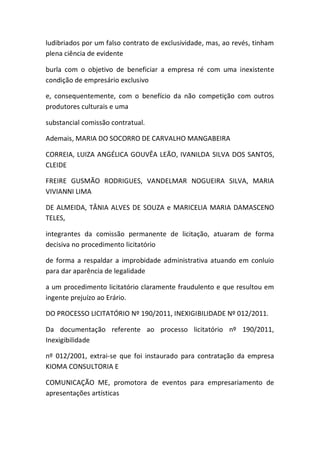 ludibriados por um falso contrato de exclusividade, mas, ao revés, tinham
plena ciência de evidente
burla com o objetivo de beneficiar a empresa ré com uma inexistente
condição de empresário exclusivo
e, consequentemente, com o benefício da não competição com outros
produtores culturais e uma
substancial comissão contratual.
Ademais, MARIA DO SOCORRO DE CARVALHO MANGABEIRA
CORREIA, LUIZA ANGÉLICA GOUVÊA LEÃO, IVANILDA SILVA DOS SANTOS,
CLEIDE
FREIRE GUSMÃO RODRIGUES, VANDELMAR NOGUEIRA SILVA, MARIA
VIVIANNI LIMA
DE ALMEIDA, TÂNIA ALVES DE SOUZA e MARICELIA MARIA DAMASCENO
TELES,
integrantes da comissão permanente de licitação, atuaram de forma
decisiva no procedimento licitatório
de forma a respaldar a improbidade administrativa atuando em conluio
para dar aparência de legalidade
a um procedimento licitatório claramente fraudulento e que resultou em
ingente prejuízo ao Erário.
DO PROCESSO LICITATÓRIO Nº 190/2011, INEXIGIBILIDADE Nº 012/2011.
Da documentação referente ao processo licitatório nº 190/2011,
Inexigibilidade
nº 012/2001, extrai-se que foi instaurado para contratação da empresa
KIOMA CONSULTORIA E
COMUNICAÇÃO ME, promotora de eventos para empresariamento de
apresentações artísticas
 