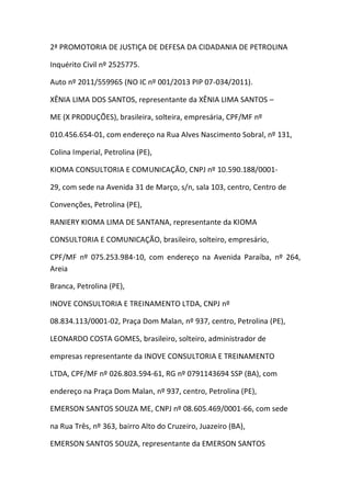 2ª PROMOTORIA DE JUSTIÇA DE DEFESA DA CIDADANIA DE PETROLINA
Inquérito Civil nº 2525775.
Auto nº 2011/559965 (NO IC nº 001/2013 PIP 07-034/2011).
XÊNIA LIMA DOS SANTOS, representante da XÊNIA LIMA SANTOS –
ME (X PRODUÇÕES), brasileira, solteira, empresária, CPF/MF nº
010.456.654-01, com endereço na Rua Alves Nascimento Sobral, nº 131,
Colina Imperial, Petrolina (PE),
KIOMA CONSULTORIA E COMUNICAÇÃO, CNPJ nº 10.590.188/0001-
29, com sede na Avenida 31 de Março, s/n, sala 103, centro, Centro de
Convenções, Petrolina (PE),
RANIERY KIOMA LIMA DE SANTANA, representante da KIOMA
CONSULTORIA E COMUNICAÇÃO, brasileiro, solteiro, empresário,
CPF/MF nº 075.253.984-10, com endereço na Avenida Paraíba, nº 264,
Areia
Branca, Petrolina (PE),
INOVE CONSULTORIA E TREINAMENTO LTDA, CNPJ nº
08.834.113/0001-02, Praça Dom Malan, nº 937, centro, Petrolina (PE),
LEONARDO COSTA GOMES, brasileiro, solteiro, administrador de
empresas representante da INOVE CONSULTORIA E TREINAMENTO
LTDA, CPF/MF nº 026.803.594-61, RG nº 0791143694 SSP (BA), com
endereço na Praça Dom Malan, nº 937, centro, Petrolina (PE),
EMERSON SANTOS SOUZA ME, CNPJ nº 08.605.469/0001-66, com sede
na Rua Três, nº 363, bairro Alto do Cruzeiro, Juazeiro (BA),
EMERSON SANTOS SOUZA, representante da EMERSON SANTOS
 