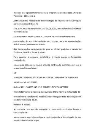 musicais a se apresentarem durante a programação do São João Oficial de
Petrolina – 2011, com a
justificativa de a necessidade de contratação de empresário exclusivo para
apresentações artísticas no
São João 2011 no período de 22 a 30.06.2011, pelo valor de R$ 9.000,00
(nove mil reais).
Ocorre que em vez de contratar o empresário exclusivo houve sim a
contratação de um intermediário ou corretor para as apresentações
artísticas com pleno conhecimento
dos demandados exclusivamente para o efetivo prejuízo e desvio do
Erário em benefício de particulares.
Para agraciar a empresa beneficiária o Erário pagou a famigerada
comissão de
empresário pela apresentação artística contratada indiretamente sem o
seu empresário exclusivo.
18
2ª PROMOTORIA DE JUSTIÇA DE DEFESA DA CIDADANIA DE PETROLINA
Inquérito Civil nº 2525775.
Auto nº 2011/559965 (NO IC nº 001/2013 PIP 07-034/2011).
Visando formalizar a fraude e o prejuízo ao Erário houve a instauração do
procedimento licitatório na modalidade de inexigibilidade de licitação com
fundamento no art. 25, III,
da Lei nº 8.666/93.
No entanto, em vez de contratar o empresário exclusivo houve a
contratação de
uma empresa que intermediou a contratação do artista através do seu
empresário exclusivo, o que
 