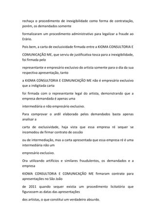 rechaça o procedimento de inexigibilidade como forma de contratação,
porém, os demandados somente
formalizaram um procedimento administrativo para legalizar a fraude ao
Erário.
Pois bem, a carta de exclusividade firmada entre a KIOMA CONSULTORIA E
COMUNICAÇÃO ME, que serviu de justificativa tosca para a inexigibilidade,
foi firmada pelo
representante e empresário exclusivo do artista somente para o dia da sua
respectiva apresentação, tanto
a KIOMA CONSULTORIA E COMUNICAÇÃO ME não é empresário exclusivo
que a indigitada carta
foi firmada com o representante legal do artista, demonstrando que a
empresa demandada é apenas uma
intermediária e não empresário exclusivo.
Para comprovar o ardil elaborado pelos demandados basta apenas
analisar a
carta de exclusividade, haja vista que essa empresa ré sequer se
incomodou de firmar contrato de cessão
ou de intermediação, mas a carta apresentada que essa empresa ré é uma
intermediária não um
empresário exclusivo.
Ora utilizando artifícios e similares fraudulentos, os demandados e a
empresa
KIOMA CONSULTORIA E COMUNICAÇÃO ME firmaram contrato para
apresentações no São João
de 2011 quando sequer existia um procedimento licitatório que
figurassem as datas das apresentações
dos artistas, o que constitui um verdadeiro absurdo.
 