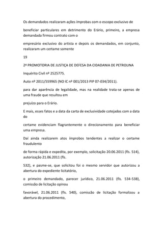 Os demandados realizaram ações ímprobas com o escopo exclusivo de
beneficiar particulares em detrimento do Erário, primeiro, a empresa
demandada firmou contrato com o
empresário exclusivo do artista e depois os demandados, em conjunto,
realizaram um certame somente
19
2ª PROMOTORIA DE JUSTIÇA DE DEFESA DA CIDADANIA DE PETROLINA
Inquérito Civil nº 2525775.
Auto nº 2011/559965 (NO IC nº 001/2013 PIP 07-034/2011).
para dar aparência de legalidade, mas na realidade trata-se apenas de
uma fraude que resultou em
prejuízo para o Erário.
E mais, esses fatos e a data da carta de exclusividade cotejados com a data
do
certame evidenciam flagrantemente o direcionamento para beneficiar
uma empresa.
Daí ainda realizarem atos ímprobos tendentes a realizar o certame
fraudulento
de forma rápida e expedita, por exemplo, solicitação 20.06.2011 (fls. 514),
autorização 21.06.2011 (fls.
532), e pasme-se, que solicitou foi o mesmo servidor que autorizou a
abertura do expediente licitatório,
o primeiro demandado, parecer jurídico, 21.06.2011 (fls. 534-538),
comissão de licitação opinou
favorável, 21.06.2011 (fls. 540), comissão de licitação formalizou a
abertura do procedimento,
 