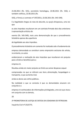 21.06.2011 (fls. 541), secretário homologou, 22.06.2011 (fls. 542), e
também ratificou, 22.06.2011 (fls.
543), e firmou o contrato nº 197/2011, 22.06.2011 (fls. 545-549).
E a ilegalidade chegou às raias do absurdo, ou quiçá ultrapassou, uma vez
que
os atos ímprobos resultaram em um contrato firmado dois dias anteriores
à apresentação artística do
evento (fls. 545-549), mais uma demonstração de que o procedimento
licitatório apenas deu aparência
de legalidade aos atos ímprobos.
O procedimento licitatório em comento foi realizado sob o fundamento da
empresa demandada se constituir como empresário exclusivo do artista,
no entanto, os autos
evidenciaram a realização de atos ímprobos que resultaram em prejuízo
para o Erário e benefício para a
empresa ré.
Resultou ainda em maior prejuízo ao Erário ao somar despesas sequer
comprovadas no que se referem aos itens alimentação, hospedagem e
transporte, o que aumenta mais
ainda os danos aos cofres públicos.
Na realidade o que se constata é que os demandados atuaram em
conjunto e a
empresa ré conhecedora de informações privilegiadas, uma vez que atuou
em conjunto com os demais,
20
2ª PROMOTORIA DE JUSTIÇA DE DEFESA DA CIDADANIA DE PETROLINA
Inquérito Civil nº 2525775.
 