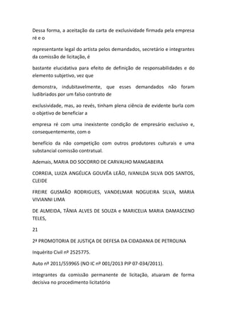 Dessa forma, a aceitação da carta de exclusividade firmada pela empresa
ré e o
representante legal do artista pelos demandados, secretário e integrantes
da comissão de licitação, é
bastante elucidativa para efeito de definição de responsabilidades e do
elemento subjetivo, vez que
demonstra, indubitavelmente, que esses demandados não foram
ludibriados por um falso contrato de
exclusividade, mas, ao revés, tinham plena ciência de evidente burla com
o objetivo de beneficiar a
empresa ré com uma inexistente condição de empresário exclusivo e,
consequentemente, com o
benefício da não competição com outros produtores culturais e uma
substancial comissão contratual.
Ademais, MARIA DO SOCORRO DE CARVALHO MANGABEIRA
CORREIA, LUIZA ANGÉLICA GOUVÊA LEÃO, IVANILDA SILVA DOS SANTOS,
CLEIDE
FREIRE GUSMÃO RODRIGUES, VANDELMAR NOGUEIRA SILVA, MARIA
VIVIANNI LIMA
DE ALMEIDA, TÂNIA ALVES DE SOUZA e MARICELIA MARIA DAMASCENO
TELES,
21
2ª PROMOTORIA DE JUSTIÇA DE DEFESA DA CIDADANIA DE PETROLINA
Inquérito Civil nº 2525775.
Auto nº 2011/559965 (NO IC nº 001/2013 PIP 07-034/2011).
integrantes da comissão permanente de licitação, atuaram de forma
decisiva no procedimento licitatório
 