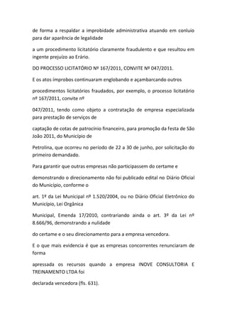 de forma a respaldar a improbidade administrativa atuando em conluio
para dar aparência de legalidade
a um procedimento licitatório claramente fraudulento e que resultou em
ingente prejuízo ao Erário.
DO PROCESSO LICITATÓRIO Nº 167/2011, CONVITE Nº 047/2011.
E os atos ímprobos continuaram englobando e açambarcando outros
procedimentos licitatórios fraudados, por exemplo, o processo licitatório
nº 167/2011, convite nº
047/2011, tendo como objeto a contratação de empresa especializada
para prestação de serviços de
captação de cotas de patrocínio financeiro, para promoção da festa de São
João 2011, do Município de
Petrolina, que ocorreu no período de 22 a 30 de junho, por solicitação do
primeiro demandado.
Para garantir que outras empresas não participassem do certame e
demonstrando o direcionamento não foi publicado edital no Diário Oficial
do Município, conforme o
art. 1º da Lei Municipal nº 1.520/2004, ou no Diário Oficial Eletrônico do
Município, Lei Orgânica
Municipal, Emenda 17/2010, contrariando ainda o art. 3º da Lei nº
8.666/96, demonstrando a nulidade
do certame e o seu direcionamento para a empresa vencedora.
E o que mais evidencia é que as empresas concorrentes renunciaram de
forma
apressada os recursos quando a empresa INOVE CONSULTORIA E
TREINAMENTO LTDA foi
declarada vencedora (fls. 631).
 