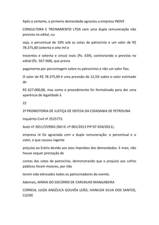 Após o certame, o primeiro demandado agraciou a empresa INOVE
CONSULTORA E TREINAMENTO LTDA com uma dupla remuneração não
prevista no edital, ou
seja, o percentual de 10% sob as cotas de patrocínio e um valor de R$
78.375,00 (setenta e oito mil e
trezentos e setenta e cinco) reais (fls. 639), contrariando o previsto no
edital (fls. 567-568), que previa
pagamento por porcentagem sobre os patrocínios e não um valor fixo.
O valor de R$ 78.375,00 é uma previsão de 12,5% sobre o valor estimado
de
R$ 627.000,00, mas como o procedimento foi formalizado para dar uma
aparência de legalidade à
22
2ª PROMOTORIA DE JUSTIÇA DE DEFESA DA CIDADANIA DE PETROLINA
Inquérito Civil nº 2525775.
Auto nº 2011/559965 (NO IC nº 001/2013 PIP 07-034/2011).
empresa ré foi agraciada com a dupla remuneração: o percentual e o
valor, o que causou ingente
prejuízo ao Erário devido aos atos ímprobos dos demandados. E mais, não
houve sequer prestação de
contas das cotas de patrocínio, demonstrando que o prejuízo aos cofres
públicos foram maiores, por não
terem sido elencados todos os patrocinadores do evento.
Ademais, MARIA DO SOCORRO DE CARVALHO MANGABEIRA
CORREIA, LUIZA ANGÉLICA GOUVÊA LEÃO, IVANILDA SILVA DOS SANTOS,
CLEIDE
 