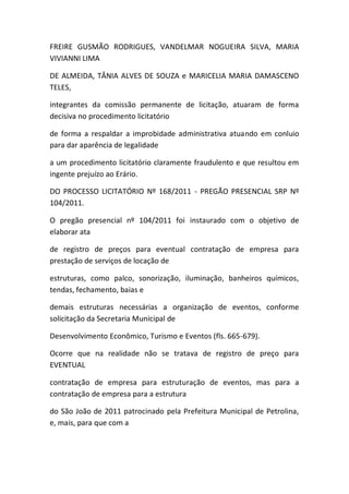 FREIRE GUSMÃO RODRIGUES, VANDELMAR NOGUEIRA SILVA, MARIA
VIVIANNI LIMA
DE ALMEIDA, TÂNIA ALVES DE SOUZA e MARICELIA MARIA DAMASCENO
TELES,
integrantes da comissão permanente de licitação, atuaram de forma
decisiva no procedimento licitatório
de forma a respaldar a improbidade administrativa atuando em conluio
para dar aparência de legalidade
a um procedimento licitatório claramente fraudulento e que resultou em
ingente prejuízo ao Erário.
DO PROCESSO LICITATÓRIO Nº 168/2011 - PREGÃO PRESENCIAL SRP Nº
104/2011.
O pregão presencial nº 104/2011 foi instaurado com o objetivo de
elaborar ata
de registro de preços para eventual contratação de empresa para
prestação de serviços de locação de
estruturas, como palco, sonorização, iluminação, banheiros químicos,
tendas, fechamento, baias e
demais estruturas necessárias a organização de eventos, conforme
solicitação da Secretaria Municipal de
Desenvolvimento Econômico, Turismo e Eventos (fls. 665-679).
Ocorre que na realidade não se tratava de registro de preço para
EVENTUAL
contratação de empresa para estruturação de eventos, mas para a
contratação de empresa para a estrutura
do São João de 2011 patrocinado pela Prefeitura Municipal de Petrolina,
e, mais, para que com a
 