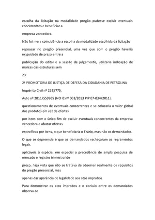 escolha da licitação na modalidade pregão pudesse excluir eventuais
concorrentes e beneficiar a
empresa vencedora.
Não foi mera coincidência a escolha da modalidade escolhida da licitação
repousar no pregão presencial, uma vez que com o pregão haveria
exiguidade de prazo entre a
publicação do edital e a sessão de julgamento, utilizaria indicação de
marcas das estruturas sem
23
2ª PROMOTORIA DE JUSTIÇA DE DEFESA DA CIDADANIA DE PETROLINA
Inquérito Civil nº 2525775.
Auto nº 2011/559965 (NO IC nº 001/2013 PIP 07-034/2011).
questionamentos de eventuais concorrentes e se colocaria o valor global
dos produtos em vez de ofertas
por itens com o único fim de excluir eventuais concorrentes da empresa
vencedora e afastar ofertas
específicas por itens, o que beneficiaria o Erário, mas não os demandados.
O que se depreende é que os demandados rechaçaram os regramentos
legais
aplicáveis à espécie, em especial a precedência de ampla pesquisa de
mercado e registro trimestral de
preço, haja vista que não se tratava de observar realmente os requisitos
do pregão presencial, mas
apenas dar aparência de legalidade aos atos ímprobos.
Para demonstrar os atos ímprobos e o conluio entre os demandados
observa-se
 