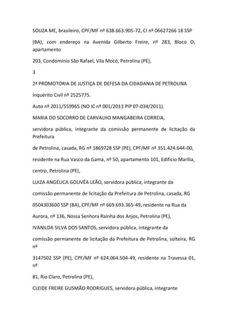 SOUZA ME, brasileiro, CPF/MF nº 638.663.905-72, CI nº 06627266 18 SSP
(BA), com endereço na Avenida Gilberto Freire, nº 283, Bloco O,
apartamento
203, Condomínio São Rafael, Vila Mocó, Petrolina (PE),
3
2ª PROMOTORIA DE JUSTIÇA DE DEFESA DA CIDADANIA DE PETROLINA
Inquérito Civil nº 2525775.
Auto nº 2011/559965 (NO IC nº 001/2013 PIP 07-034/2011).
MARIA DO SOCORRO DE CARVALHO MANGABEIRA CORREIA,
servidora pública, integrante da comissão permanente de licitação da
Prefeitura
de Petrolina, casada, RG nº 1869728 SSP (PE), CPF/MF nº 351.424.644-00,
residente na Rua Vasco da Gama, nº 50, apartamento 101, Edifício Marília,
centro, Petrolina (PE),
LUIZA ANGÉLICA GOUVÊA LEÃO, servidora pública, integrante da
comissão permanente de licitação da Prefeitura de Petrolina, casada, RG
0504303600 SSP (BA), CPF/MF nº 669.693.365-49, residente na Rua da
Aurora, nº 136, Nossa Senhora Rainha dos Anjos, Petrolina (PE),
IVANILDA SILVA DOS SANTOS, servidora pública, integrante da
comissão permanente de licitação da Prefeitura de Petrolina, solteira, RG
nº
3147502 SSP (PE), CPF/MF nº 624.064.504-49, residente na Travessa 01,
nº
81, Rio Claro, Petrolina (PE),
CLEIDE FREIRE GUSMÃO RODRIGUES, servidora pública, integrante
 