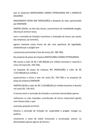 que as empresas BARTOLOMEU GOMES PETROLANDIA ME e MARCELO
EDUARDO
NASCIMENTO VIEIRA (ME PRODUÇÕES) a despeito do valor apresentado
por EMERSON
SANTOS SOUZA, na fase dos lances, característica da modalidade pregão,
não houve nenhum lance,
nem a comissão de licitação incentivou a realização de lances por partes
das empresas, ao contrário,
agiram somente como forma de dar uma aparência de legalidade,
olvidando que o pregão tem
característica primordial à fase de lances (fls. 789-790).
Na proposta de preço da empresa BARTOLOMEU GOMES PETROLÂNDIA
ME consta o valor de R$ 1.395.000,00 (um milhão trezentos e noventa e
cinco mil reais) (fls. 728-744),
na proposta de preço da empresa ME PRODUÇÕES o valor de R$
1.437.000,00 (um milhão e
quatrocentos e trinta e sete mil reais) (fls. 745-758) e na proposta de
preço da empresa EMERSON
SANTOS SOUZA o valor de R$ 1.318.000,00 (um milhão trezentos e dezoito
mil reais) (fls. 759-767).
E mesmo assim a comissão de licitação e o primeiro demandado apenas
ratificaram os atos ímprobos contribuindo de forma indiscutível agindo
com intenso dolo, o que
acarretou prejuízo ao Erário.
Deveria a comissão de licitação ter suspendido o pregão, revogar ou
publicar
novamente o aviso de edital renovando a convocação, porém, os
demandados apenas agiram de forma a
 