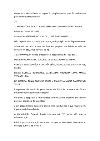 demonstrar desconhecer as regras do pregão apenas para formalizar um
procedimento fraudulento.
24
2ª PROMOTORIA DE JUSTIÇA DE DEFESA DA CIDADANIA DE PETROLINA
Inquérito Civil nº 2525775.
Auto nº 2011/559965 (NO IC nº 001/2013 PIP 07-034/2011).
Não se pode olvidar, ainda, que os preços do pregão estão flagrantemente
acima do mercado o que resultou em prejuízo ao Erário através do
contrato nº 181/2011 no valor de R$
1.318.000,00 (um milhão e trezentos e dezoito mil) (fls. 812-818).
Desse modo, MARIA DO SOCORRO DE CARVALHO MANGABEIRA
CORREIA, LUIZA ANGÉLICA GOUVÊA LEÃO, IVANILDA SILVA DOS SANTOS,
CLEIDE
FREIRE GUSMÃO RODRIGUES, VANDELMAR NOGUEIRA SILVA, MARIA
VIVIANNI LIMA
DE ALMEIDA, TÂNIA ALVES DE SOUZA e MARICELIA MARIA DAMASCENO
TELES,
integrantes da comissão permanente de licitação, atuaram de forma
decisiva no procedimento licitatório
de forma a respaldar a improbidade administrativa atuando em conluio
para dar aparência de legalidade
a um procedimento licitatório claramente fraudulento e que resultou em
ingente prejuízo ao Erário.
A Constituição Federal dispõe em seu art. 37, inciso XXI, que a
Administração
Pública para contratação de obras, serviços e alienações deve realizar
licitação pública, de forma a
 