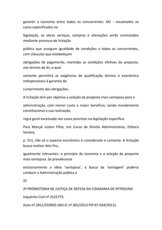 garantir a isonomia entre todos os concorrentes: XXI - ressalvados os
casos especificados na
legislação, as obras serviços, compras e alienações serão contratados
mediante processo de licitação
pública que assegure igualdade de condições a todos os concorrentes,
com cláusulas que estabeleçam
obrigações de pagamento, mantidas as condições efetivas da proposta,
nos termos da lei, o qual
somente permitirá as exigências de qualificação técnica e econômica
indispensáveis à garantia do
cumprimento das obrigações.
A licitação tem por objetivo a seleção da proposta mais vantajosa para a
administração, com menor custo e maior benefício, sendo mandamento
constitucional a sua realização,
regra geral excetuada nos casos previstos na legislação específica.
Para Marçal Justen Filho, em Curso de Direito Administrativo, Editora
Saraiva,
p. 311, não só o aspecto econômico é considerado e comenta: A licitação
busca realizar dois fins,
igualmente relevantes: o princípio da isonomia e a seleção da proposta
mais vantajosa. Se prevalecesse
exclusivamente a idéia ‘vantajosa’, a busca da ‘vantagem’ poderia
conduzir a Administração pública a
25
2ª PROMOTORIA DE JUSTIÇA DE DEFESA DA CIDADANIA DE PETROLINA
Inquérito Civil nº 2525775.
Auto nº 2011/559965 (NO IC nº 001/2013 PIP 07-034/2011).
 
