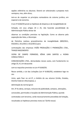 opções arbitrárias ou abusivas. Deverá ser selecionada a proposta mais
vantajosa, mas, além disso,
tem-se de respeitar os princípios norteadores do sistema jurídico, em
especial o da isonomia.
A Lei nº 8.666/93 prevê as hipóteses de dispensa e de inexigibilidade de
licitação, em seus artigos 24 e 25, não havendo possibilidade da
Administração Pública deixar de
observar as condições previstas na legislação. Como se observa pela
exposição dos fatos, o Município
de Petrolina realizou procedimentos de inexigibilidade (009/2011,
010/2011, 011/2011 e 012/2011) para
contratações das empresas VISÃO PRODUÇÕES E PROMOÇÕES LTDA.,
THIAGO NASCIMENTO
VIEIRA DE CAMPO FORMOSO, XÊNIA LIMA SANTOS e KIOMA
CONSULTORIA E
COMUNICAÇÕES LTDA., demandadas nesses autos, com fundamento no
artigo 25, III, em desacordo
com os requisitos previstos na Lei nº 8.666/93.
Nesse sentido, a Lei das Licitações (Lei nº 8.666/93), estabelece logo no
seu
início, após fixar no art.1º, o âmbito do seu alcance (União, Estados,
Distrito Federal e Municípios), a
delimitação da normal geral:
Art. 2º As obras, serviços, inclusive de publicidade, compras, alienações,
concessões, permissões e locações da Administração Pública, quando
contratadas com terceiros, serão necessariamente precedidas de licitação,
ressalvadas as hipóteses previstas nesta Lei."(Grifo nosso)
 