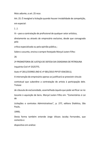 Mais adiante, o art. 25 reza:
Art. 25. É inexigível a licitação quando houver inviabilidade de competição,
em especial:
(...).
III – para a contratação de profissional de qualquer setor artístico,
diretamente ou através de empresário exclusivo, desde que consagrado
pela
crítica especializada ou pela opinião pública.;
Sobre o assunto, ensina o sempre festejado Marçal Justen Filho:
26
2ª PROMOTORIA DE JUSTIÇA DE DEFESA DA CIDADANIA DE PETROLINA
Inquérito Civil nº 2525775.
Auto nº 2011/559965 (NO IC nº 001/2013 PIP 07-034/2011).
A intervenção do empresário apenas se justificará se preexistir vínculo
contratual que subordine a contratação do artista à participação dele.
Tratase
de cláusula de exclusividade, assemelhada àquela que pode verificar-se no
tocante à aquisição de bens. Marçal Justen Filho em: “Comentários à Lei
de
Licitações e contratos Administrativos”, p. 277, editora Dialética, São
Paulo,
1999).
Desta forma também entende Jorge Ulisses Jacoby Fernandes, que
comenta o
dispositivo em análise:
 