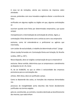 A nova Lei de Licitações, atenta aos reclamos da imprensa sobre
atividades
escusas, pretendeu com essa inovadora exigência afastar a ocorrência de
fatos
verificados em algumas regiões ou órgãos em que, algumas contratações
só
ocorriam quando eram feitas por determinados empresários, que quase
sempre
monopolizavam a intermediação da contratação de artistas. Agora, a
contratação é feita diretamente com o artista ou com o seu empresário
exclusivo, como tal entendendo-se o profissional ou agência que
intermedia,
com caráter de exclusividade, o trabalho de determinado artista”. (Jorge
Ulisses Jacoby Fernandes em: Contratação Direta sem licitação, Ed. Brasília
Jurídica, 1997, p. 347 ).
Nesse diapasão, deve ser exigida a comprovação de que o empresário é
exclusivo. Nesse sentido, determinou que se comprovasse o atendimento
ao disposto no art. 25, inciso
III, da Lei 8.666/93, no que se refere à exclusividade das empresas
promotoras para as contratações dos
artistas. Além disso, deve ser justificado o preço.
Como se depreende dos autos, as inserções das empresas demandadas
nos
processos de inexigibilidade acima descritos não foram devidamente
justificadas nos termos exigidos
pela Lei, constituindo, ao contrário, manobra destinada ao beneficiamento
das mesmas, que nada tinham
 