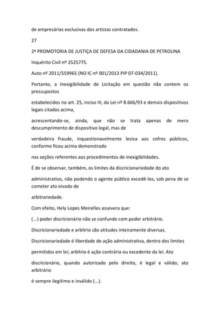 de empresárias exclusivas dos artistas contratados.
27
2ª PROMOTORIA DE JUSTIÇA DE DEFESA DA CIDADANIA DE PETROLINA
Inquérito Civil nº 2525775.
Auto nº 2011/559965 (NO IC nº 001/2013 PIP 07-034/2011).
Portanto, a Inexigibilidade de Licitação em questão não contem os
pressupostos
estabelecidos no art. 25, inciso III, da Lei nº 8.666/93 e demais dispositivos
legais citados acima,
acrescentando-se, ainda, que não se trata apenas de mero
descumprimento de dispositivo legal, mas de
verdadeira fraude, inquestionavelmente lesiva aos cofres públicos,
conforme ficou acima demonstrado
nas seções referentes aos procedimentos de inexigibilidades.
É de se observar, também, os limites da discricionariedade do ato
administrativo, não podendo o agente público excedê-los, sob pena de se
cometer ato eivado de
arbitrariedade.
Com efeito, Hely Lopes Meirelles assevera que:
(...) poder discricionário não se confunde com poder arbitrário.
Discricionariedade e arbítrio são atitudes inteiramente diversas.
Discricionariedade é liberdade de ação administrativa, dentro dos limites
permitidos em lei; arbítrio é ação contrária ou excedente da lei. Ato
discricionário, quando autorizado pelo direito, é legal e válido; ato
arbitrário
é sempre ilegítimo e inválido (...).
 
