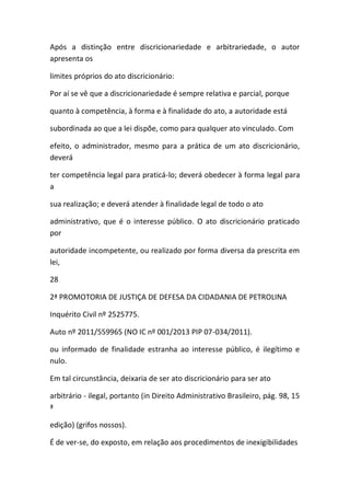 Após a distinção entre discricionariedade e arbitrariedade, o autor
apresenta os
limites próprios do ato discricionário:
Por aí se vê que a discricionariedade é sempre relativa e parcial, porque
quanto à competência, à forma e à finalidade do ato, a autoridade está
subordinada ao que a lei dispõe, como para qualquer ato vinculado. Com
efeito, o administrador, mesmo para a prática de um ato discricionário,
deverá
ter competência legal para praticá-lo; deverá obedecer à forma legal para
a
sua realização; e deverá atender à finalidade legal de todo o ato
administrativo, que é o interesse público. O ato discricionário praticado
por
autoridade incompetente, ou realizado por forma diversa da prescrita em
lei,
28
2ª PROMOTORIA DE JUSTIÇA DE DEFESA DA CIDADANIA DE PETROLINA
Inquérito Civil nº 2525775.
Auto nº 2011/559965 (NO IC nº 001/2013 PIP 07-034/2011).
ou informado de finalidade estranha ao interesse público, é ilegítimo e
nulo.
Em tal circunstância, deixaria de ser ato discricionário para ser ato
arbitrário - ilegal, portanto (in Direito Administrativo Brasileiro, pág. 98, 15
ª
edição) (grifos nossos).
É de ver-se, do exposto, em relação aos procedimentos de inexigibilidades
 