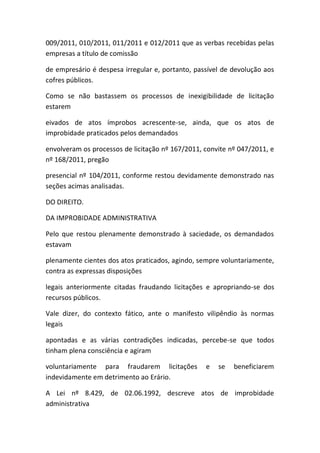 009/2011, 010/2011, 011/2011 e 012/2011 que as verbas recebidas pelas
empresas a título de comissão
de empresário é despesa irregular e, portanto, passível de devolução aos
cofres públicos.
Como se não bastassem os processos de inexigibilidade de licitação
estarem
eivados de atos ímprobos acrescente-se, ainda, que os atos de
improbidade praticados pelos demandados
envolveram os processos de licitação nº 167/2011, convite nº 047/2011, e
nº 168/2011, pregão
presencial nº 104/2011, conforme restou devidamente demonstrado nas
seções acimas analisadas.
DO DIREITO.
DA IMPROBIDADE ADMINISTRATIVA
Pelo que restou plenamente demonstrado à saciedade, os demandados
estavam
plenamente cientes dos atos praticados, agindo, sempre voluntariamente,
contra as expressas disposições
legais anteriormente citadas fraudando licitações e apropriando-se dos
recursos públicos.
Vale dizer, do contexto fático, ante o manifesto vilipêndio às normas
legais
apontadas e as várias contradições indicadas, percebe-se que todos
tinham plena consciência e agiram
voluntariamente para fraudarem licitações e se beneficiarem
indevidamente em detrimento ao Erário.
A Lei nº 8.429, de 02.06.1992, descreve atos de improbidade
administrativa
 