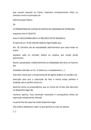 que causam prejuízo ao Erário, importam enriquecimento ilícito ou
atentam contra os princípios da
Administração Pública.
29
2ª PROMOTORIA DE JUSTIÇA DE DEFESA DA CIDADANIA DE PETROLINA
Inquérito Civil nº 2525775.
Auto nº 2011/559965 (NO IC nº 001/2013 PIP 07-034/2011).
O caput do art. 10 do referido diploma legal dispõe que:
Art. 10. Constitui ato de improbidade administrativa que causa lesão ao
erário
qualquer ação ou omissão, dolosa ou culposa, que enseje perda
patrimonial,
desvio, apropriação, malbaratamento ou dilapidação dos bens ou haveres
das
entidades referidas no art. 1º desta Lei, e notadamente (...).
Vale dizer, basta que o comportamento do agente público se amolde a tal
descrição para que a subsunção do fato à norma esteja perfeita e
acabada, pois é pacífico tanto em
doutrina como na jurisprudência, que os incisos do rol dos atos descritos
no dispositivo legal são
numerus apertus. Essa conclusão inexorável é consequência direta da
expressão notadamente utilizada
na parte final do caput do citado dispositivo legal.
Cita ainda o dispositivo nuper no que pertine ao caso em apreço:
(...).
 