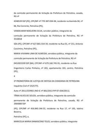 da comissão permanente de licitação da Prefeitura de Petrolina, casada,
RG nº
4248539 SSP (PE), CPF/MF nº 770.387.034-04, residente na Avenida 04, nº
06, Rio Corrente, Petrolina (PE),
VANDELMAR NOGUEIRA SILVA, servidor público, integrante da
comissão permanente de licitação da Prefeitura de Petrolina, RG nº
3510018
SDS (PE), CPF/MF nº 627.865.554-34, residente na Rua 01, nº 151, Antonio
Cassimiro, Petrolina (PE),
MARIA VIVIANNI LIMA DE ALMEIDA, servidora pública, integrante da
comissão permanente de licitação da Prefeitura de Petrolina, RG nº
0452822209 SSP (BA), CPF/MF nº 679.160.745-91, residente na Rua
Engenheiro Carlos Pinheiro, nº 265, apartamento 101, centro, Petrolina
(PE),
4
2ª PROMOTORIA DE JUSTIÇA DE DEFESA DA CIDADANIA DE PETROLINA
Inquérito Civil nº 2525775.
Auto nº 2011/559965 (NO IC nº 001/2013 PIP 07-034/2011).
TÂNIA ALVES DE SOUZA, servidora pública, integrante da comissão
permanente de licitação da Prefeitura de Petrolina, casada, RG nº
2964000 SSP
(PE), CPF/MF nº 456.840.144-53, residente na Rua 17, nº 195, Idalino
Bezerra,
Petrolina (PE), e,
MARICELIA MARIA DAMASCENO TELES, servidora pública, integrante
 