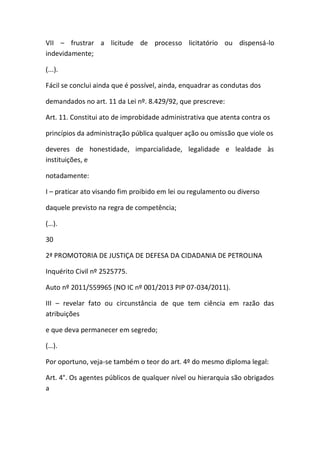 VII – frustrar a licitude de processo licitatório ou dispensá-lo
indevidamente;
(...).
Fácil se conclui ainda que é possível, ainda, enquadrar as condutas dos
demandados no art. 11 da Lei nº. 8.429/92, que prescreve:
Art. 11. Constitui ato de improbidade administrativa que atenta contra os
princípios da administração pública qualquer ação ou omissão que viole os
deveres de honestidade, imparcialidade, legalidade e lealdade às
instituições, e
notadamente:
I – praticar ato visando fim proibido em lei ou regulamento ou diverso
daquele previsto na regra de competência;
(…).
30
2ª PROMOTORIA DE JUSTIÇA DE DEFESA DA CIDADANIA DE PETROLINA
Inquérito Civil nº 2525775.
Auto nº 2011/559965 (NO IC nº 001/2013 PIP 07-034/2011).
III – revelar fato ou circunstância de que tem ciência em razão das
atribuições
e que deva permanecer em segredo;
(…).
Por oportuno, veja-se também o teor do art. 4º do mesmo diploma legal:
Art. 4°. Os agentes públicos de qualquer nível ou hierarquia são obrigados
a
 