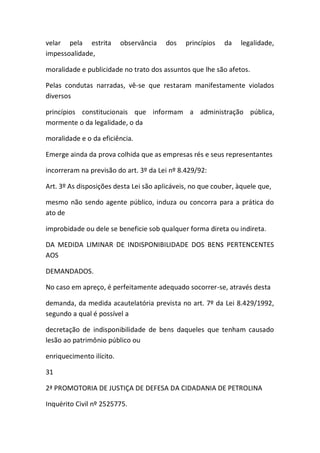 velar pela estrita observância dos princípios da legalidade,
impessoalidade,
moralidade e publicidade no trato dos assuntos que lhe são afetos.
Pelas condutas narradas, vê-se que restaram manifestamente violados
diversos
princípios constitucionais que informam a administração pública,
mormente o da legalidade, o da
moralidade e o da eficiência.
Emerge ainda da prova colhida que as empresas rés e seus representantes
incorreram na previsão do art. 3º da Lei nº 8.429/92:
Art. 3º As disposições desta Lei são aplicáveis, no que couber, àquele que,
mesmo não sendo agente público, induza ou concorra para a prática do
ato de
improbidade ou dele se beneficie sob qualquer forma direta ou indireta.
DA MEDIDA LIMINAR DE INDISPONIBILIDADE DOS BENS PERTENCENTES
AOS
DEMANDADOS.
No caso em apreço, é perfeitamente adequado socorrer-se, através desta
demanda, da medida acautelatória prevista no art. 7º da Lei 8.429/1992,
segundo a qual é possível a
decretação de indisponibilidade de bens daqueles que tenham causado
lesão ao patrimônio público ou
enriquecimento ilícito.
31
2ª PROMOTORIA DE JUSTIÇA DE DEFESA DA CIDADANIA DE PETROLINA
Inquérito Civil nº 2525775.
 