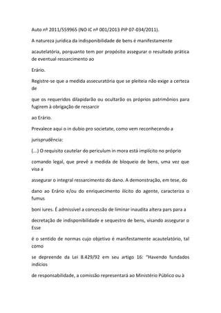 Auto nº 2011/559965 (NO IC nº 001/2013 PIP 07-034/2011).
A natureza jurídica da indisponibilidade de bens é manifestamente
acautelatória, porquanto tem por propósito assegurar o resultado prática
de eventual ressarcimento ao
Erário.
Registre-se que a medida assecuratória que se pleiteia não exige a certeza
de
que os requeridos dilapidarão ou ocultarão os próprios patrimônios para
fugirem à obrigação de ressarcir
ao Erário.
Prevalece aqui o in dubio pro societate, como vem reconhecendo a
jurisprudência:
(...) O requisito cautelar do periculum in mora está implícito no próprio
comando legal, que prevê a medida de bloqueio de bens, uma vez que
visa a
assegurar o integral ressarcimento do dano. A demonstração, em tese, do
dano ao Erário e/ou do enriquecimento ilícito do agente, caracteriza o
fumus
boni iures. É admissível a concessão de liminar inaudita altera pars para a
decretação de indisponibilidade e sequestro de bens, visando assegurar o
Esse
é o sentido de normas cujo objetivo é manifestamente acautelatório, tal
como
se depreende da Lei 8.429/92 em seu artigo 16: “Havendo fundados
indícios
de responsabilidade, a comissão representará ao Ministério Público ou à
 