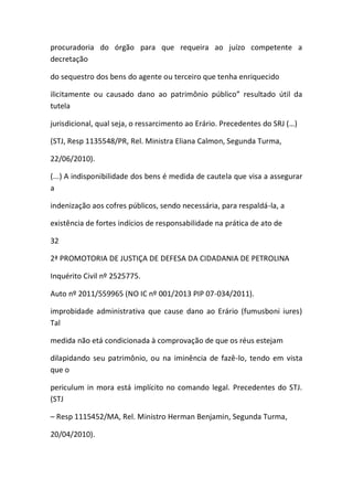 procuradoria do órgão para que requeira ao juízo competente a
decretação
do sequestro dos bens do agente ou terceiro que tenha enriquecido
ilicitamente ou causado dano ao patrimônio público” resultado útil da
tutela
jurisdicional, qual seja, o ressarcimento ao Erário. Precedentes do SRJ (…)
(STJ, Resp 1135548/PR, Rel. Ministra Eliana Calmon, Segunda Turma,
22/06/2010).
(...) A indisponibilidade dos bens é medida de cautela que visa a assegurar
a
indenização aos cofres públicos, sendo necessária, para respaldá-la, a
existência de fortes indícios de responsabilidade na prática de ato de
32
2ª PROMOTORIA DE JUSTIÇA DE DEFESA DA CIDADANIA DE PETROLINA
Inquérito Civil nº 2525775.
Auto nº 2011/559965 (NO IC nº 001/2013 PIP 07-034/2011).
improbidade administrativa que cause dano ao Erário (fumusboni iures)
Tal
medida não etá condicionada à comprovação de que os réus estejam
dilapidando seu patrimônio, ou na iminência de fazê-lo, tendo em vista
que o
periculum in mora está implícito no comando legal. Precedentes do STJ.
(STJ
– Resp 1115452/MA, Rel. Ministro Herman Benjamin, Segunda Turma,
20/04/2010).
 